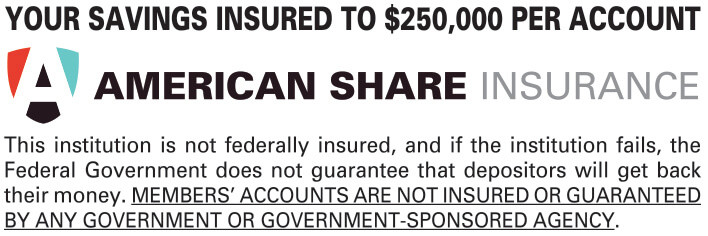 American Share Insurance: Your savings insured up to $250,000 per account. This institution is not federally insured, and if the institution fails, the Federal Government does not guarantee that depositors will get back their money. MEMBERS' ACCOUNTS ARE NOT INSURED OR GUARANTEED BY ANY GOVERNMENT OR GOVERNMENT-SPONSORED AGENCY.